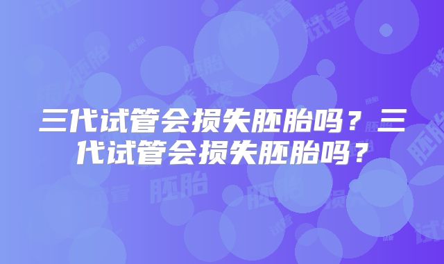 三代试管会损失胚胎吗？三代试管会损失胚胎吗？