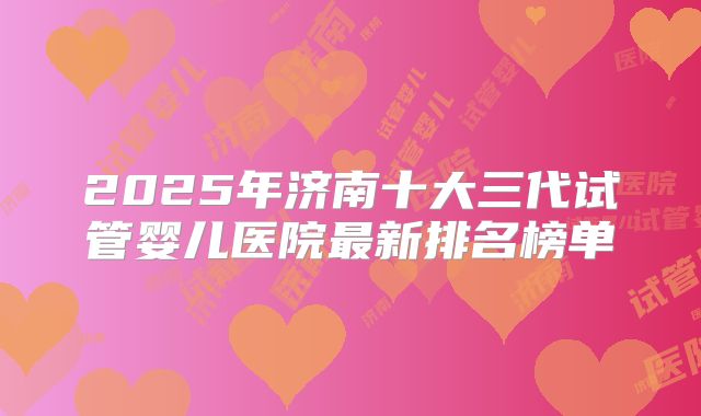 2025年济南十大三代试管婴儿医院最新排名榜单
