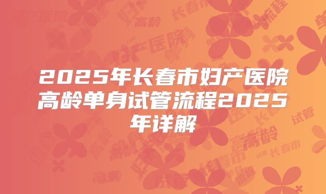 2025年长春市妇产医院高龄单身试管流程2025年详解