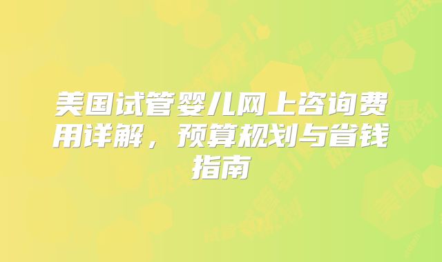 美国试管婴儿网上咨询费用详解，预算规划与省钱指南