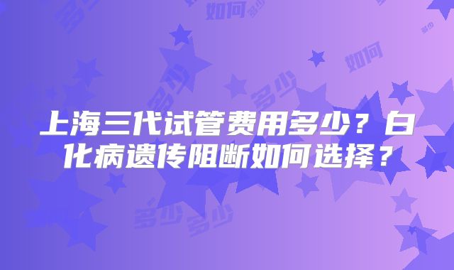 上海三代试管费用多少?白化病遗传阻断如何选择?