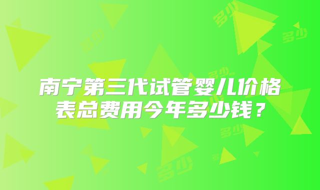 南宁第三代试管婴儿价格表总费用今年多少钱？