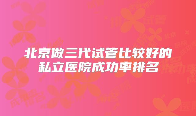 北京做三代试管比较好的私立医院成功率排名