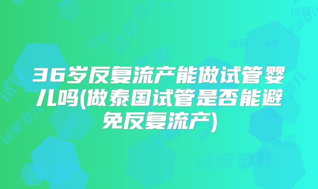 36岁反复流产能做试管婴儿吗(做泰国试管是否能避免反复流产)