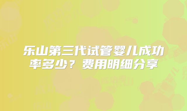 乐山第三代试管婴儿成功率多少？费用明细分享