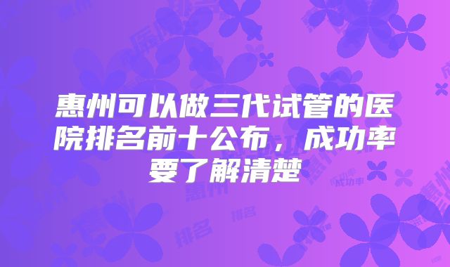 惠州可以做三代试管的医院排名前十公布，成功率要了解清楚