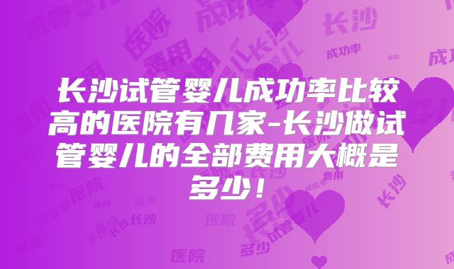 长沙试管婴儿成功率比较高的医院有几家-长沙做试管婴儿的全部费用大概是多少！