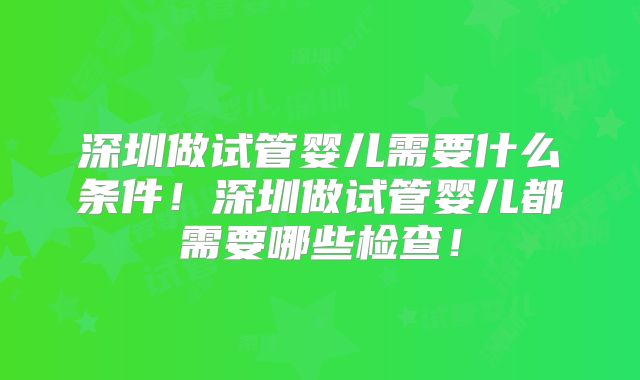 深圳做试管婴儿需要什么条件！深圳做试管婴儿都需要哪些检查！