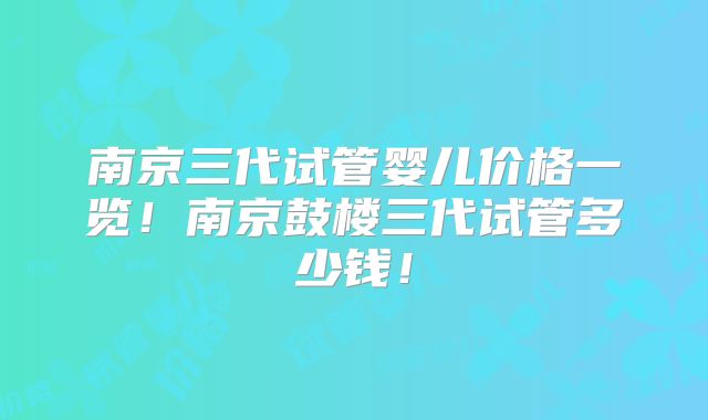 南京三代试管婴儿价格一览！南京鼓楼三代试管多少钱！