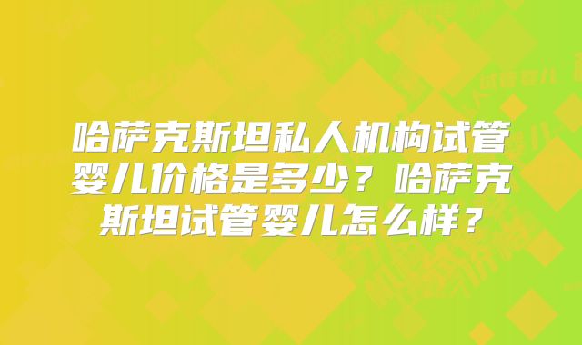 哈萨克斯坦私人机构试管婴儿价格是多少?哈萨克斯坦试管婴儿怎么样?
