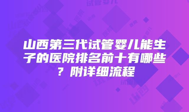 山西第三代试管婴儿能生子的医院排名前十有哪些？附详细流程