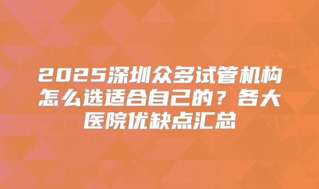 2025深圳众多试管机构怎么选适合自己的？各大医院优缺点汇总