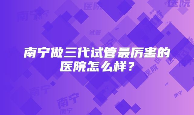 南宁做三代试管最厉害的医院怎么样？