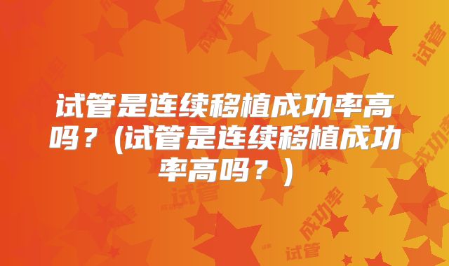 试管是连续移植成功率高吗？(试管是连续移植成功率高吗？)