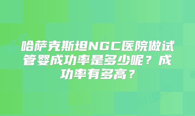 哈萨克斯坦NGC医院做试管婴成功率是多少呢？成功率有多高？