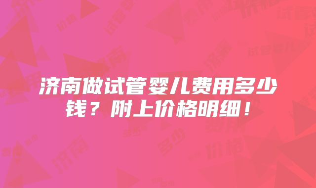 济南做试管婴儿费用多少钱？附上价格明细！