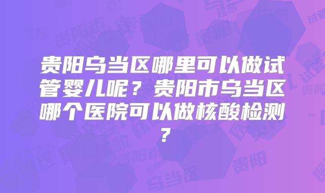 贵阳乌当区哪里可以做试管婴儿呢？贵阳市乌当区哪个医院可以做核酸检测？