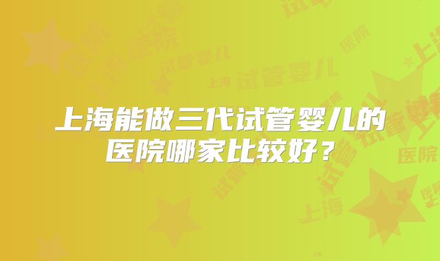 上海能做三代试管婴儿的医院哪家比较好？