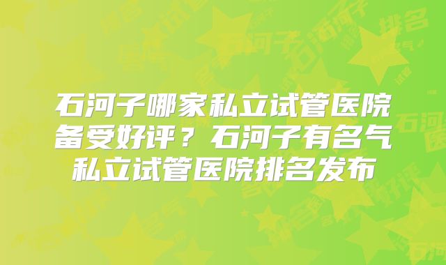 石河子哪家私立试管医院备受好评？石河子有名气私立试管医院排名发布