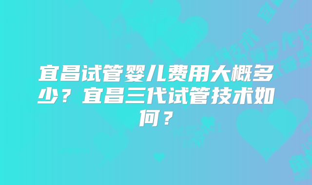 宜昌试管婴儿费用大概多少？宜昌三代试管技术如何？