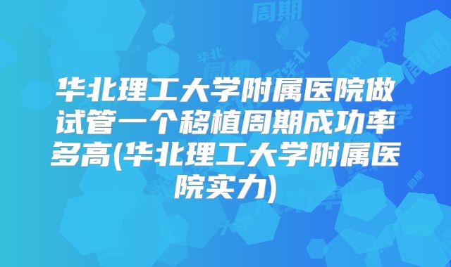 华北理工大学附属医院做试管一个移植周期成功率多高(华北理工大学附属医院实力)