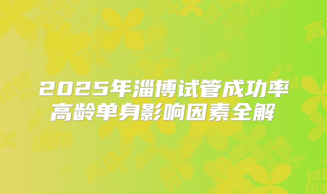2025年淄博试管成功率高龄单身影响因素全解