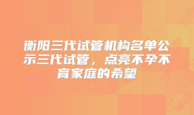 衡阳三代试管机构名单公示三代试管，点亮不孕不育家庭的希望