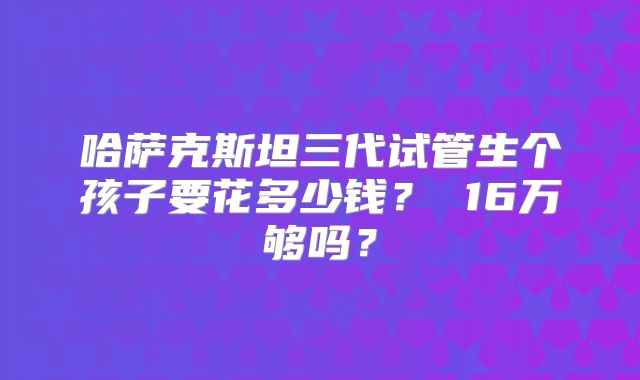 哈萨克斯坦三代试管生个孩子要花多少钱？ 16万够吗？