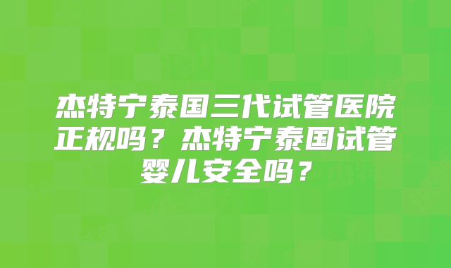 杰特宁泰国三代试管医院正规吗?杰特宁泰国试管婴儿安全吗?