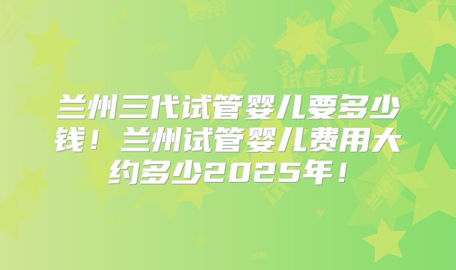 兰州三代试管婴儿要多少钱！兰州试管婴儿费用大约多少2025年！