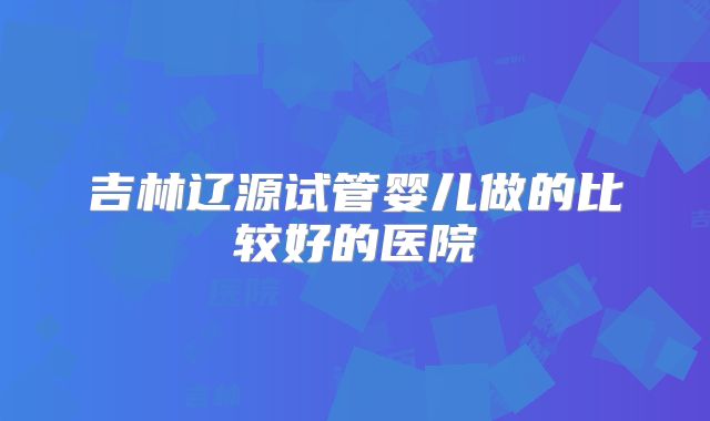 吉林辽源试管婴儿做的比较好的医院