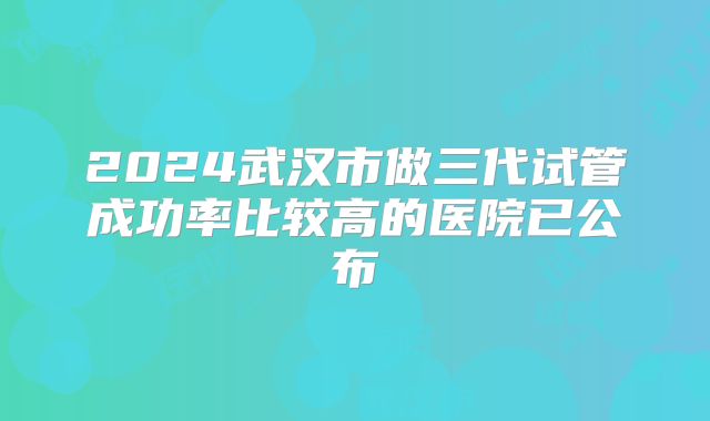 2024武汉市做三代试管成功率比较高的医院已公布