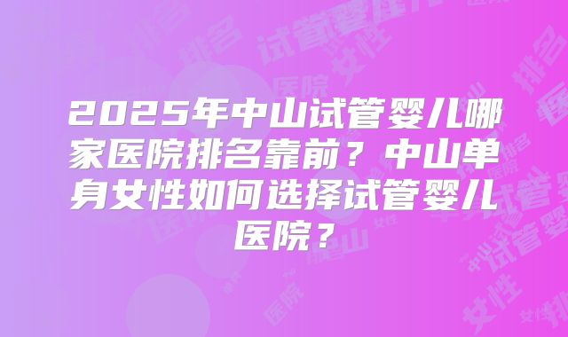 2025年中山试管婴儿哪家医院排名靠前？中山单身女性如何选择试管婴儿医院？