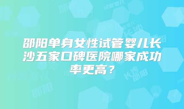 邵阳单身女性试管婴儿长沙五家口碑医院哪家成功率更高？