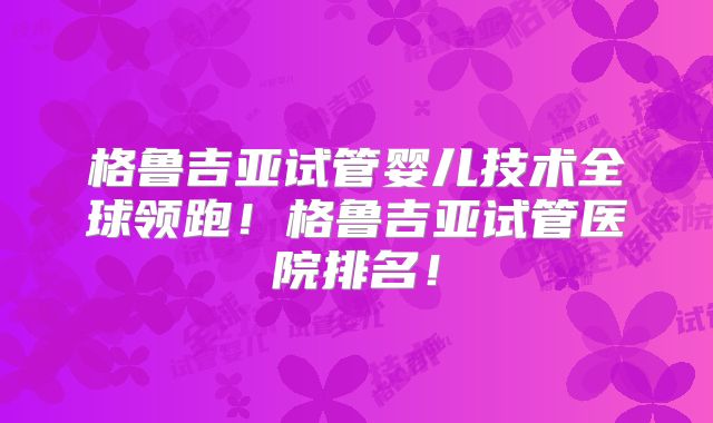 格鲁吉亚试管婴儿技术全球领跑！格鲁吉亚试管医院排名！