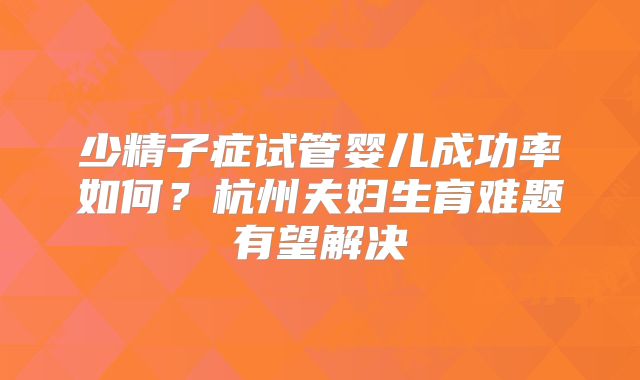 少精子症试管婴儿成功率如何？杭州夫妇生育难题有望解决