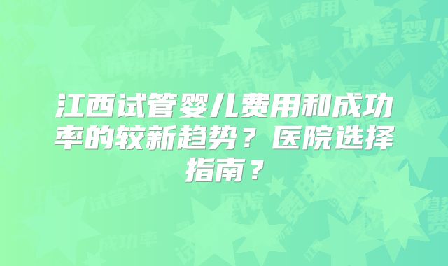 江西试管婴儿费用和成功率的较新趋势？医院选择指南？