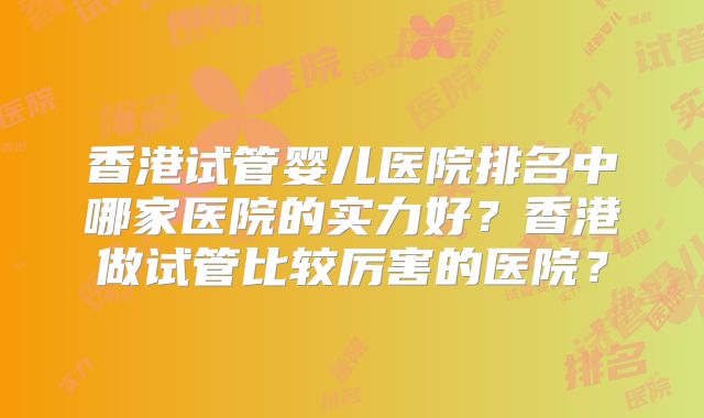 香港试管婴儿医院排名中哪家医院的实力好？香港做试管比较厉害的医院？