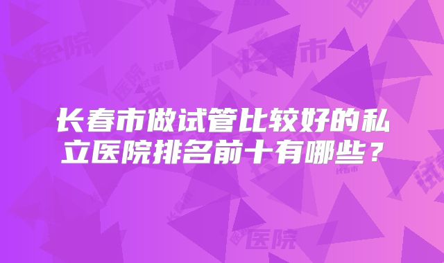 长春市做试管比较好的私立医院排名前十有哪些？