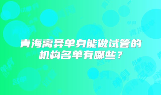 青海离异单身能做试管的机构名单有哪些？