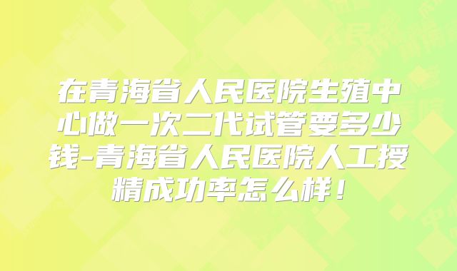 在青海省人民医院生殖中心做一次二代试管要多少钱-青海省人民医院人工授精成功率怎么样！