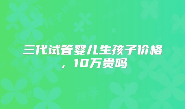 三代试管婴儿生孩子价格，10万贵吗