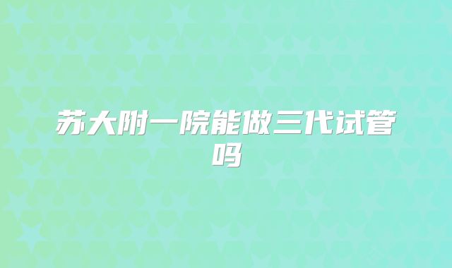 苏大附一院能做三代试管吗