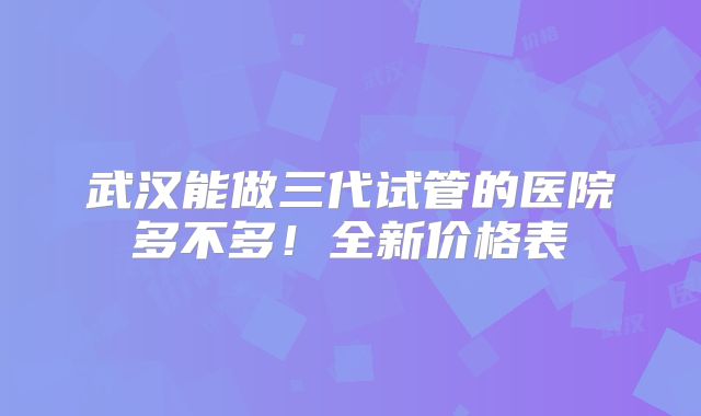 武汉能做三代试管的医院多不多！全新价格表