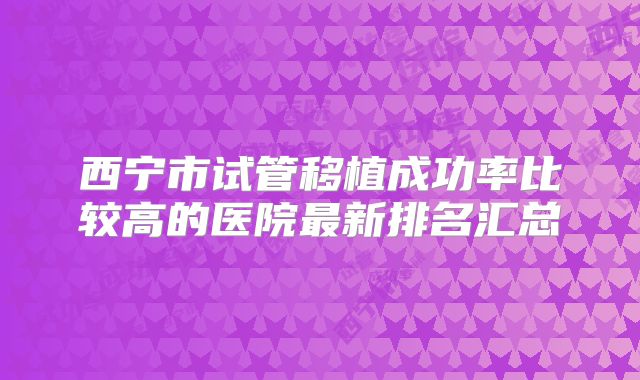 西宁市试管移植成功率比较高的医院最新排名汇总