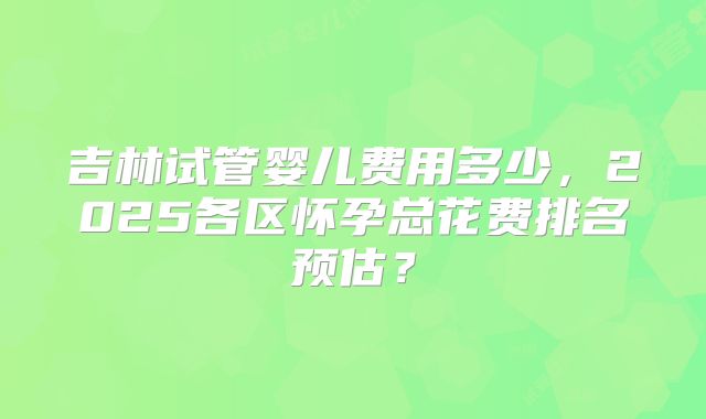 吉林试管婴儿费用多少，2025各区怀孕总花费排名预估？