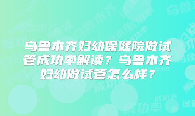 乌鲁木齐妇幼保健院做试管成功率解读？乌鲁木齐妇幼做试管怎么样？