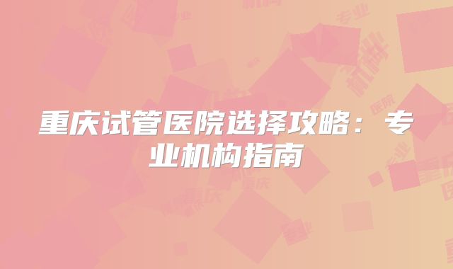 重庆试管医院选择攻略:专业机构指南
