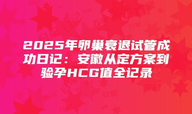 2025年卵巢衰退试管成功日记：安徽从定方案到验孕HCG值全记录
