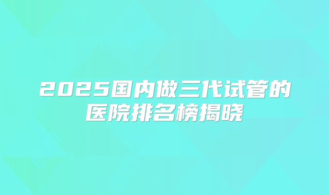 2025国内做三代试管的医院排名榜揭晓